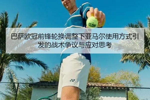 巴萨欧冠前锋轮换调整下亚马尔使用方式引发的战术争议与应对思考